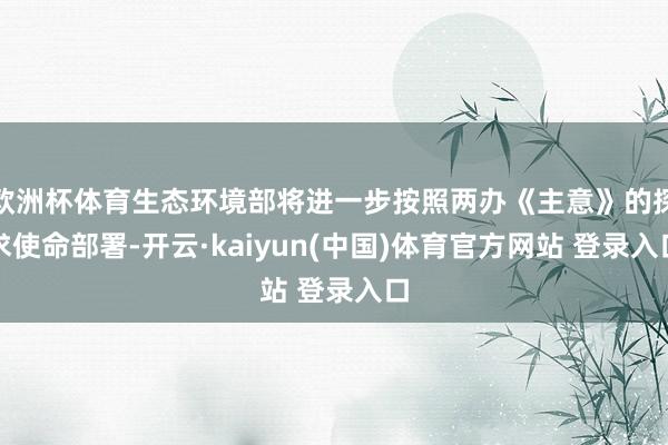 欧洲杯体育生态环境部将进一步按照两办《主意》的探求使命部署-开云·kaiyun(中国)体育官方网站 登录入口