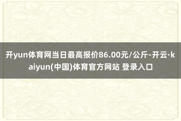 开yun体育网当日最高报价86.00元/公斤-开云·kaiyun(中国)体育官方网站 登录入口