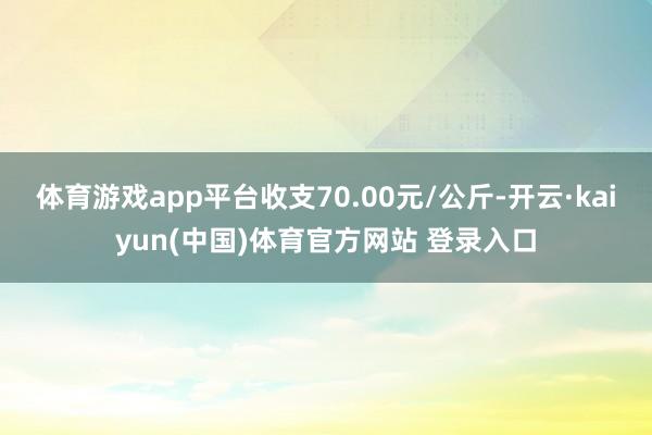 体育游戏app平台收支70.00元/公斤-开云·kaiyun(中国)体育官方网站 登录入口