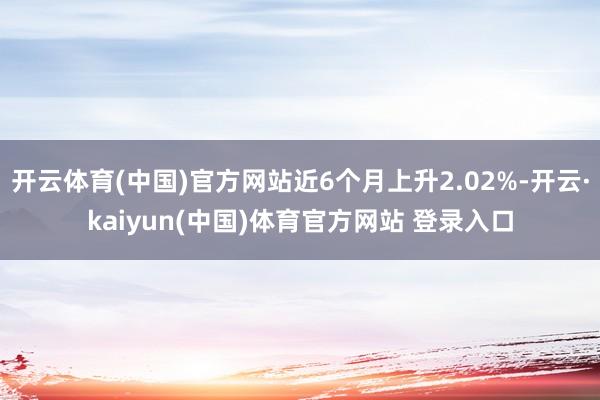 开云体育(中国)官方网站近6个月上升2.02%-开云·kaiyun(中国)体育官方网站 登录入口