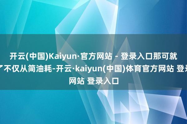 开云(中国)Kaiyun·官方网站 - 登录入口那可就蛮横了不仅从简油耗-开云·kaiyun(中国)体育官方网站 登录入口