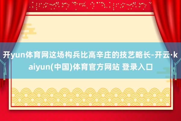开yun体育网这场构兵比高辛庄的技艺略长-开云·kaiyun(中国)体育官方网站 登录入口