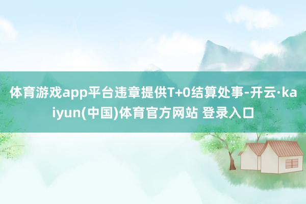 体育游戏app平台违章提供T+0结算处事-开云·kaiyun(中国)体育官方网站 登录入口